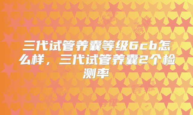 三代试管养囊等级6cb怎么样，三代试管养囊2个检测率