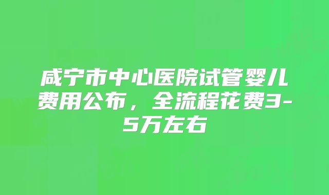 咸宁市中心医院试管婴儿费用公布，全流程花费3-5万左右