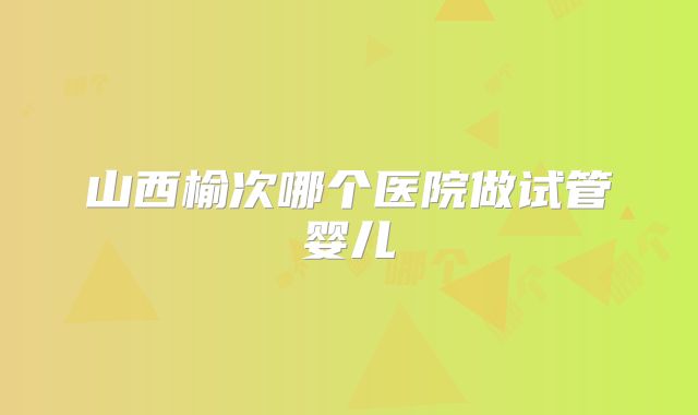 山西榆次哪个医院做试管婴儿
