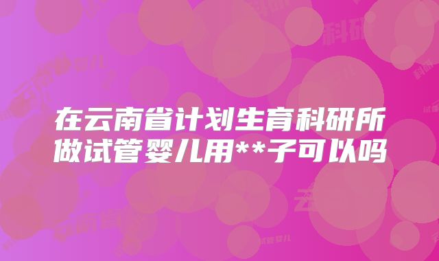 在云南省计划生育科研所做试管婴儿用**子可以吗