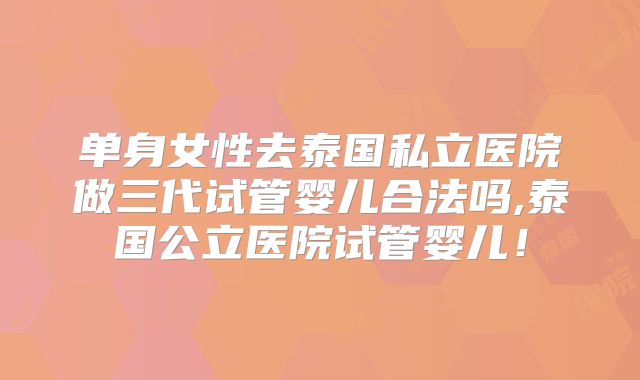 单身女性去泰国私立医院做三代试管婴儿合法吗,泰国公立医院试管婴儿！