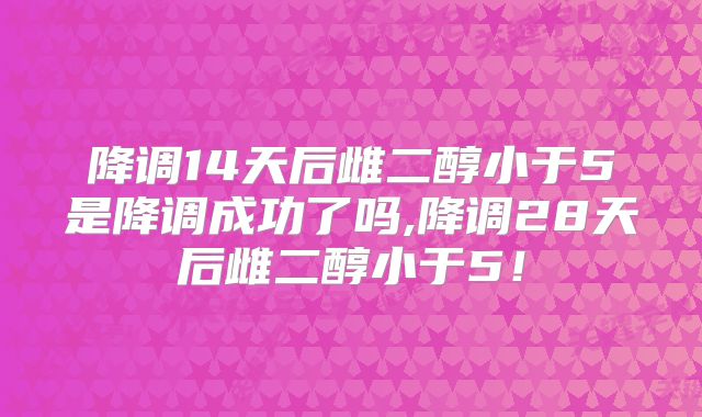 降调14天后雌二醇小于5是降调成功了吗,降调28天后雌二醇小于5!