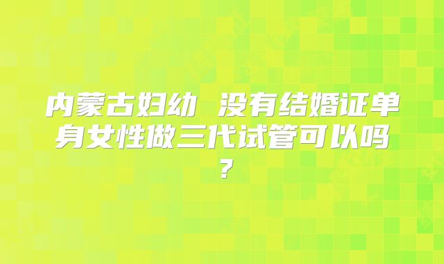 内蒙古妇幼 没有结婚证单身女性做三代试管可以吗？