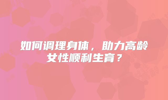 如何调理身体,助力高龄女性顺利生育?