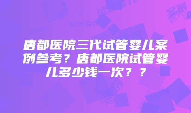 唐都医院三代试管婴儿案例参考？唐都医院试管婴儿多少钱一次？？