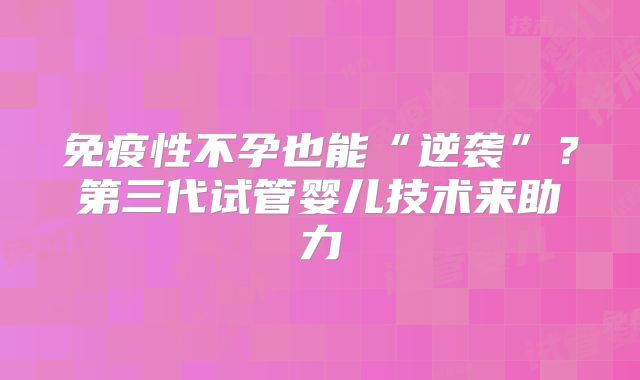 免疫性不孕也能“逆袭”？第三代试管婴儿技术来助力