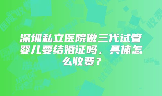深圳私立医院做三代试管婴儿要结婚证吗，具体怎么收费？