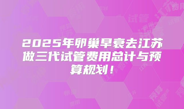 2025年卵巢早衰去江苏做三代试管费用总计与预算规划!