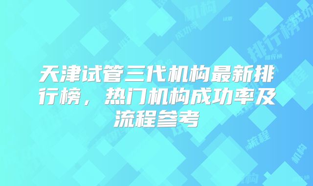 天津试管三代机构最新排行榜,热门机构成功率及流程参考