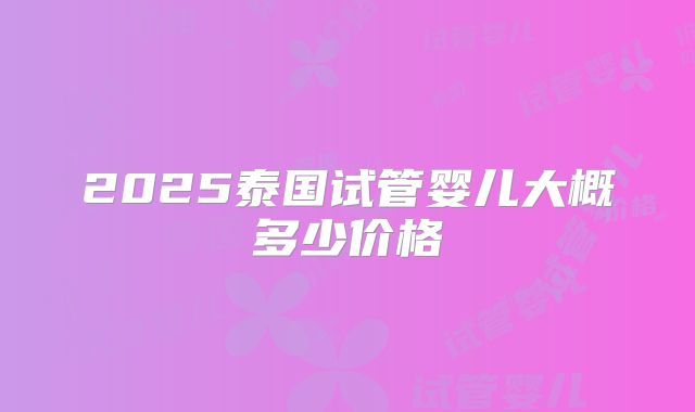 2025泰国试管婴儿大概多少价格