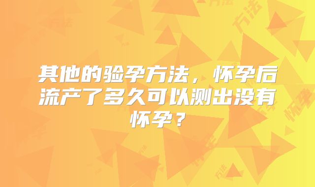 其他的验孕方法，怀孕后流产了多久可以测出没有怀孕？