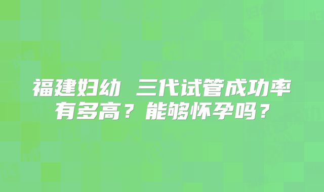 福建妇幼 三代试管成功率有多高?能够怀孕吗?