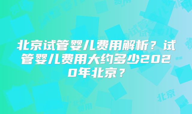 北京试管婴儿费用解析？试管婴儿费用大约多少2020年北京？
