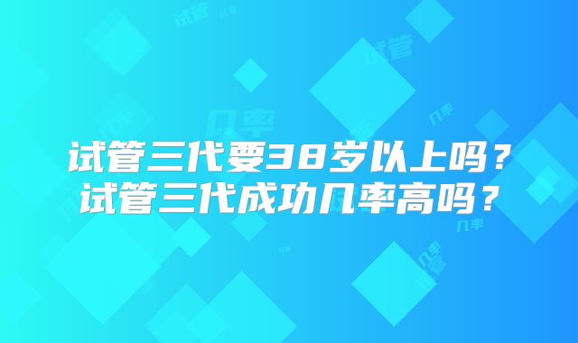 试管三代要38岁以上吗?试管三代成功几率高吗?