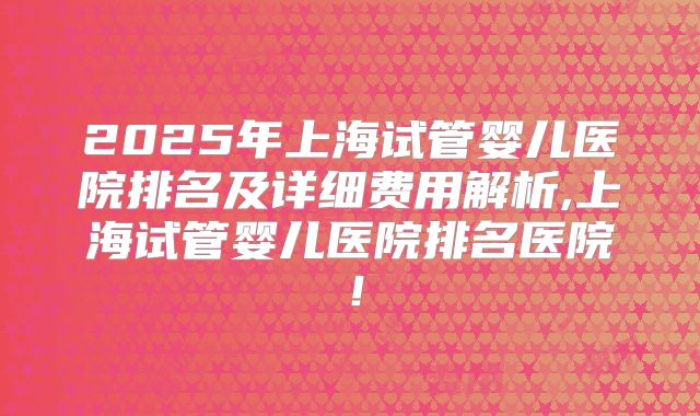 2025年上海试管婴儿医院排名及详细费用解析,上海试管婴儿医院排名医院！