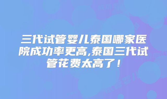 三代试管婴儿泰国哪家医院成功率更高,泰国三代试管花费太高了!