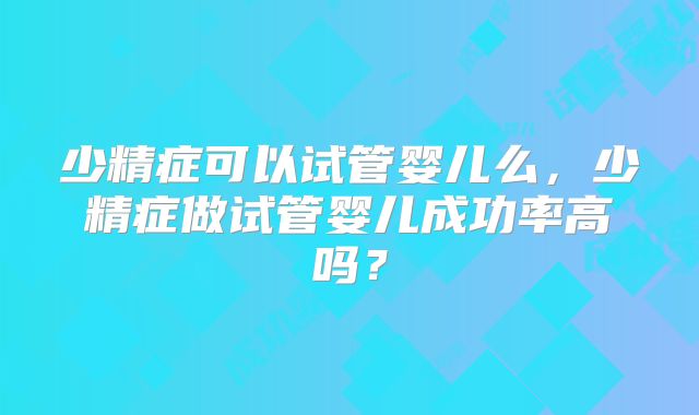少精症可以试管婴儿么，少精症做试管婴儿成功率高吗？
