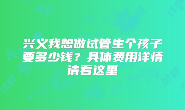 兴义我想做试管生个孩子要多少钱?具体费用详情请看这里