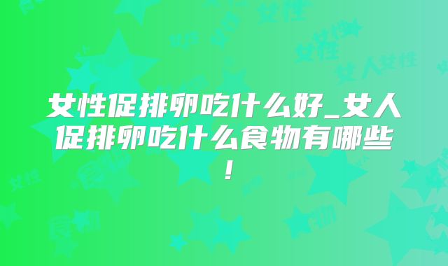女性促排卵吃什么好_女人促排卵吃什么食物有哪些！
