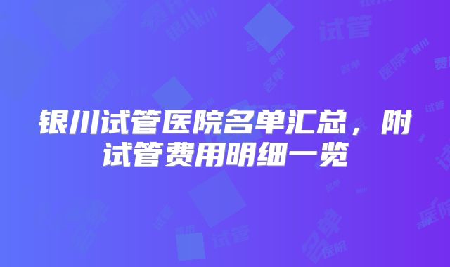 银川试管医院名单汇总，附试管费用明细一览