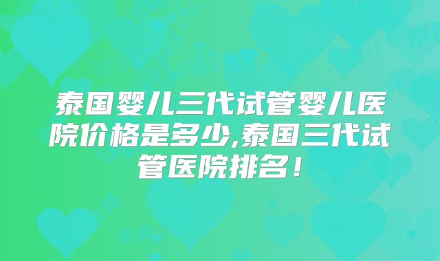泰国婴儿三代试管婴儿医院价格是多少,泰国三代试管医院排名!