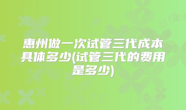 惠州做一次试管三代成本具体多少(试管三代的费用是多少)