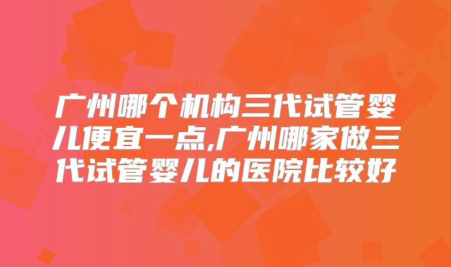 广州哪个机构三代试管婴儿便宜一点,广州哪家做三代试管婴儿的医院比较好