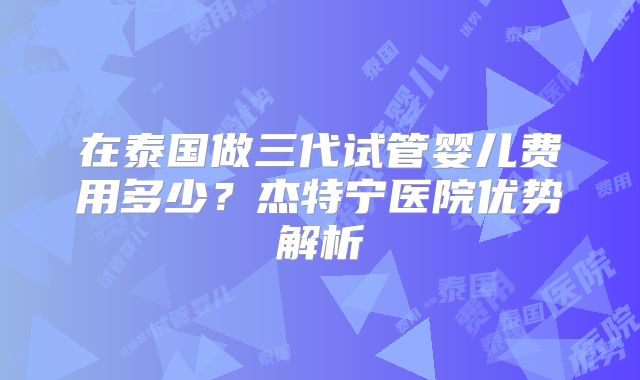 在泰国做三代试管婴儿费用多少?杰特宁医院优势解析