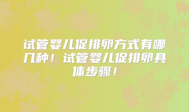 试管婴儿促排卵方式有哪几种!试管婴儿促排卵具体步骤!