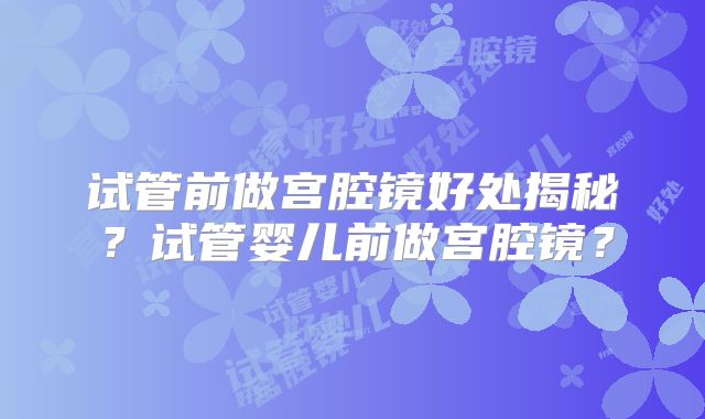 试管前做宫腔镜好处揭秘?试管婴儿前做宫腔镜?