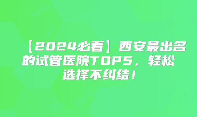 【2024必看】西安最出名的试管医院TOP5，轻松选择不纠结！