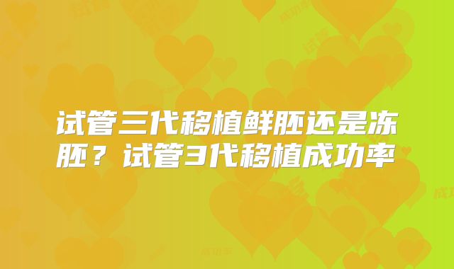 试管三代移植鲜胚还是冻胚?试管3代移植成功率