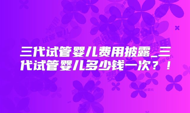 三代试管婴儿费用披露_三代试管婴儿多少钱一次？！