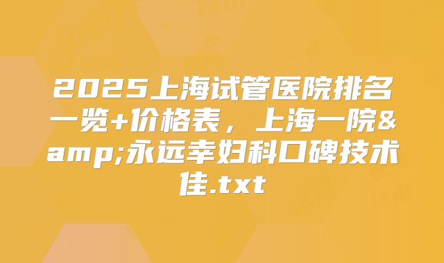 2025上海试管医院排名一览+价格表，上海一院&永远幸妇科口碑技术佳.txt