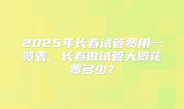 2025年长春试管费用一览表,长春做试管大概花费多少?