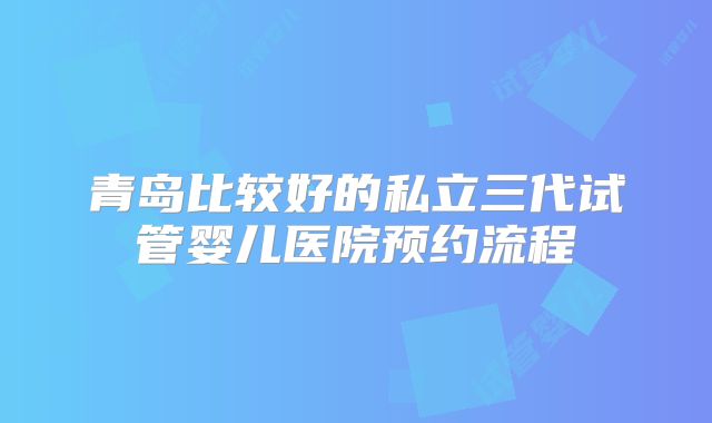 青岛比较好的私立三代试管婴儿医院预约流程