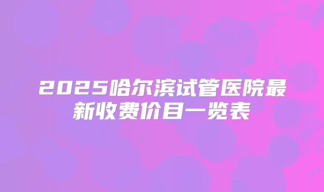 2025哈尔滨试管医院最新收费价目一览表