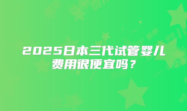 2025日本三代试管婴儿费用很便宜吗?