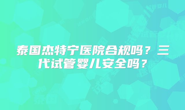 泰国杰特宁医院合规吗?三代试管婴儿安全吗?