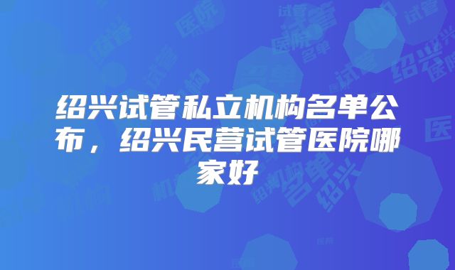 绍兴试管私立机构名单公布，绍兴民营试管医院哪家好