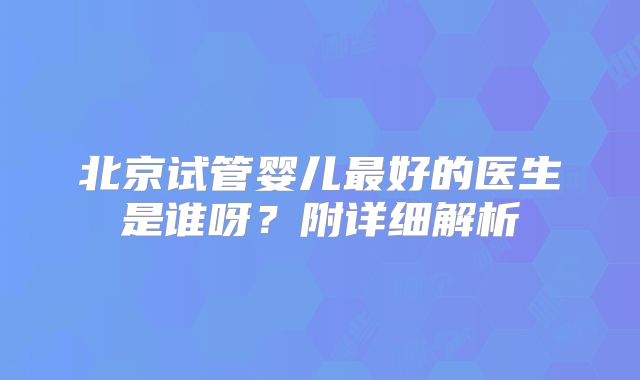 北京试管婴儿最好的医生是谁呀？附详细解析
