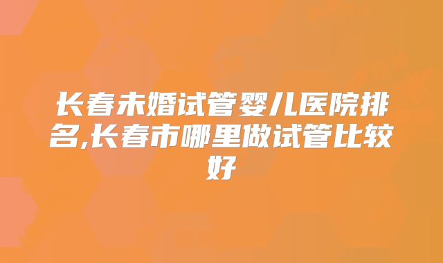 长春未婚试管婴儿医院排名,长春市哪里做试管比较好