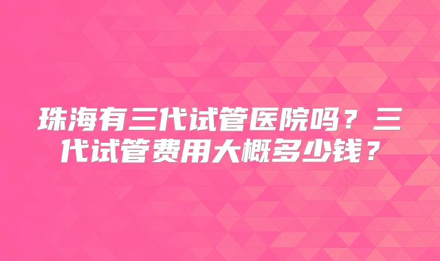 珠海有三代试管医院吗？三代试管费用大概多少钱？