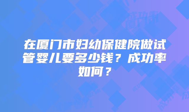 在厦门市妇幼保健院做试管婴儿要多少钱？成功率如何？