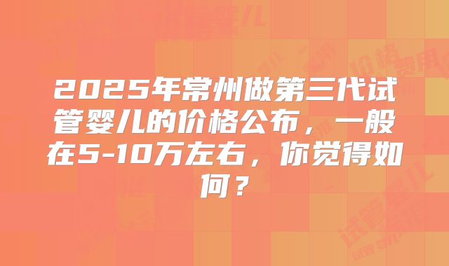 2025年常州做第三代试管婴儿的价格公布，一般在5-10万左右，你觉得如何？
