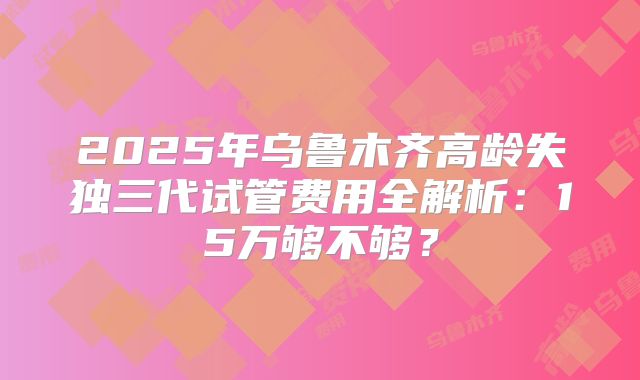 2025年乌鲁木齐高龄失独三代试管费用全解析：15万够不够？
