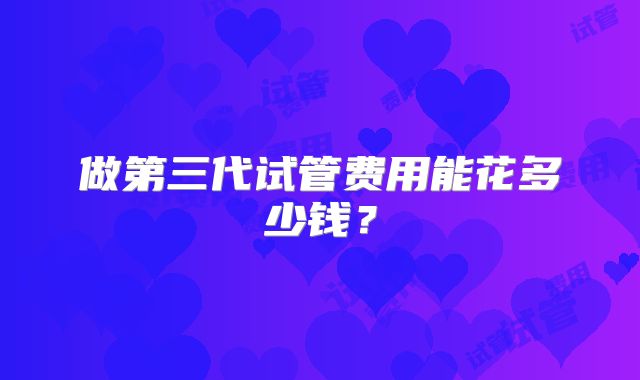做第三代试管费用能花多少钱？