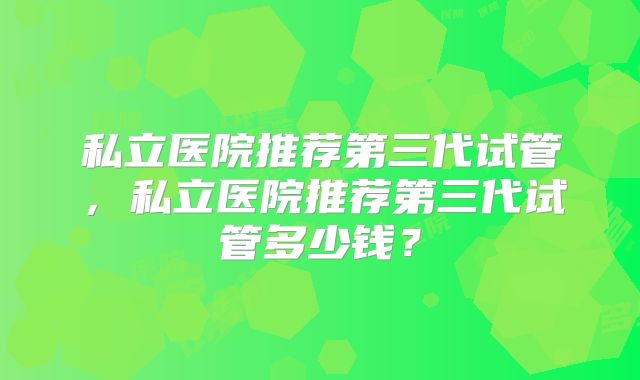 私立医院推荐第三代试管，私立医院推荐第三代试管多少钱？