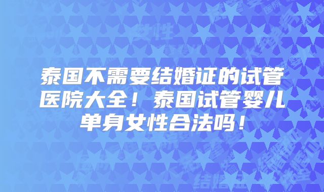 泰国不需要结婚证的试管医院大全！泰国试管婴儿单身女性合法吗！