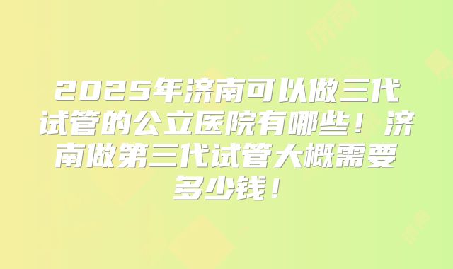 2025年济南可以做三代试管的公立医院有哪些!济南做第三代试管大概需要多少钱!